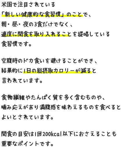 米国で注目されている「新しい健康的な食習慣」のことで、朝・昼・夜の3食だけでなく、適度に間食を取り入れることを提唱している食習慣です。空腹時のドカ食いを避けることができ、結果的に1日の総摂取カロリーが減ると言われています。食物繊維やたんぱく質を多く含むものや、噛み応えがあり満腹感を味わえるものを食べるとよいとされています。間食の目安は1回200kcal以下におさえることも重要なポイントです。
