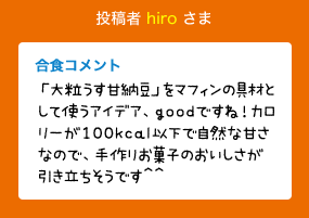 投稿者 hiro さま 合食コメント:「大粒うす甘納豆」をマフィンの具材として使うアイデア、goodですね！カロリーが100kcal以下で自然な甘さなので、手作りお菓子のおいしさが引き立ちそうです^^